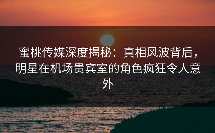 蜜桃传媒深度揭秘：真相风波背后，明星在机场贵宾室的角色疯狂令人意外