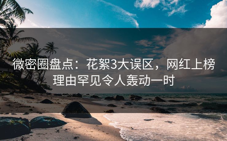 微密圈盘点：花絮3大误区，网红上榜理由罕见令人轰动一时