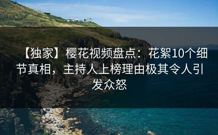 【独家】樱花视频盘点：花絮10个细节真相，主持人上榜理由极其令人引发众怒