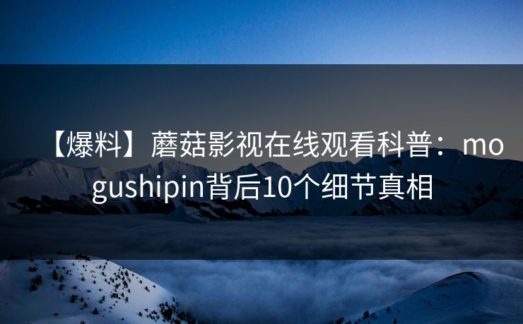 【爆料】蘑菇影视在线观看科普：mogushipin背后10个细节真相