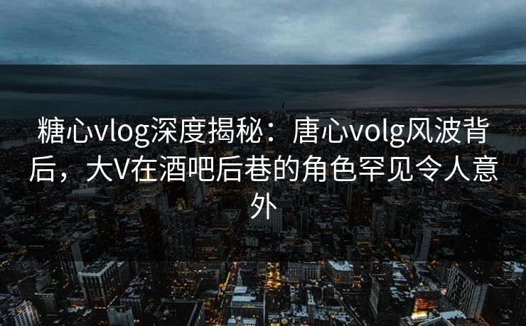 糖心vlog深度揭秘：唐心volg风波背后，大V在酒吧后巷的角色罕见令人意外
