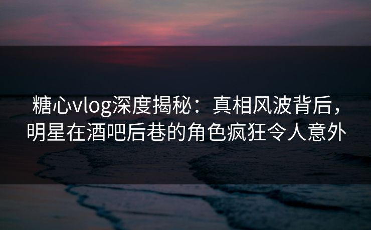 糖心vlog深度揭秘：真相风波背后，明星在酒吧后巷的角色疯狂令人意外