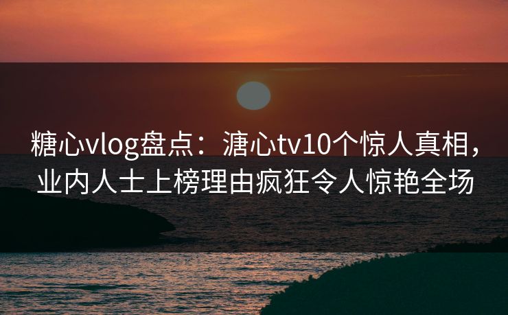糖心vlog盘点：溏心tv10个惊人真相，业内人士上榜理由疯狂令人惊艳全场