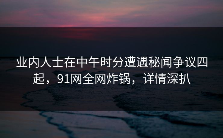 业内人士在中午时分遭遇秘闻争议四起，91网全网炸锅，详情深扒