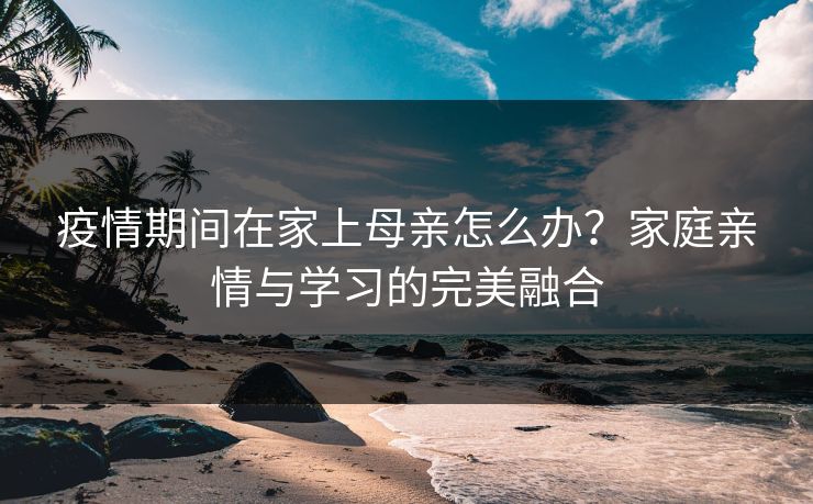 疫情期间在家上母亲怎么办？家庭亲情与学习的完美融合