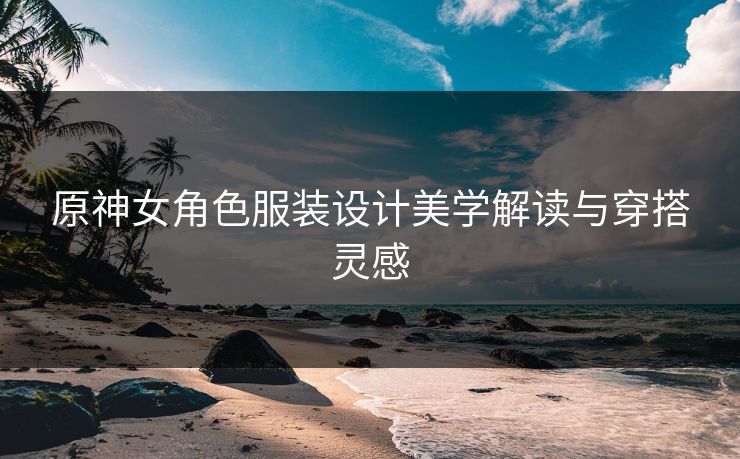 原神女角色服装设计美学解读与穿搭灵感
