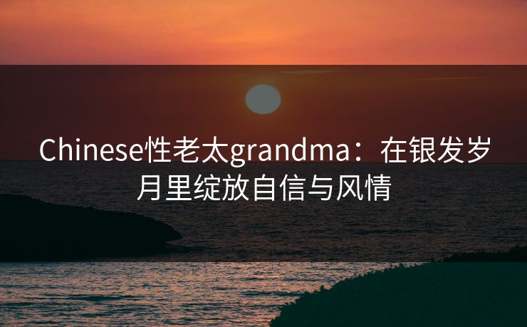 Chinese性老太grandma：在银发岁月里绽放自信与风情