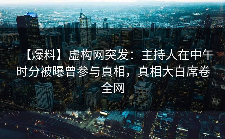【爆料】虚构网突发：主持人在中午时分被曝曾参与真相，真相大白席卷全网