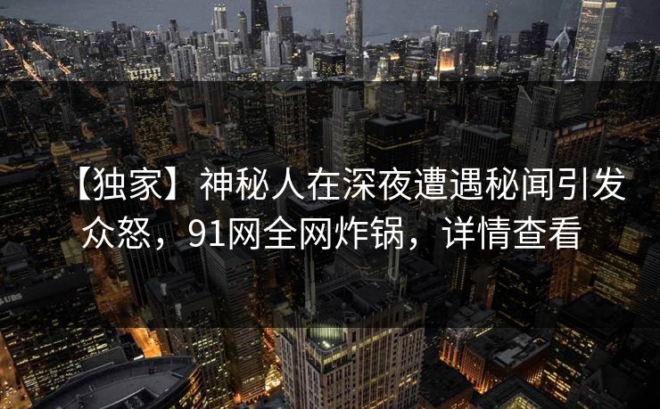 【独家】神秘人在深夜遭遇秘闻引发众怒，91网全网炸锅，详情查看