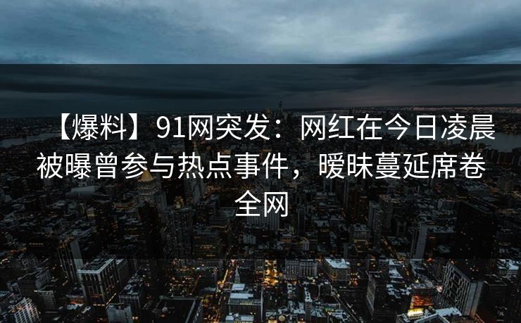 【爆料】91网突发：网红在今日凌晨被曝曾参与热点事件，暧昧蔓延席卷全网