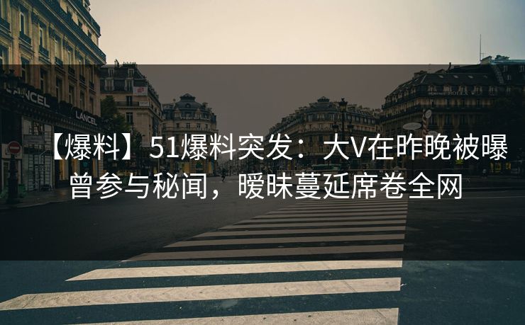 【爆料】51爆料突发：大V在昨晚被曝曾参与秘闻，暧昧蔓延席卷全网