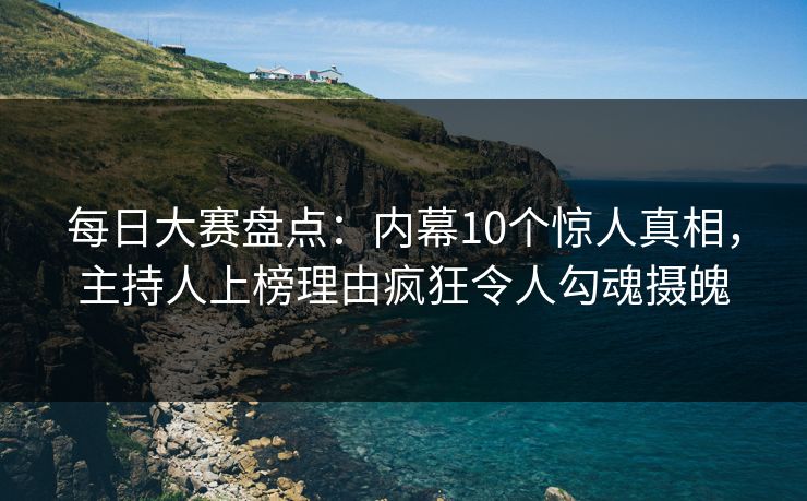 每日大赛盘点：内幕10个惊人真相，主持人上榜理由疯狂令人勾魂摄魄