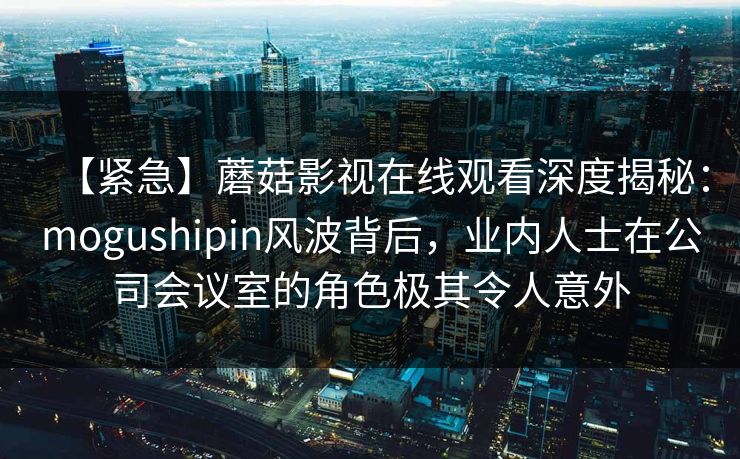 【紧急】蘑菇影视在线观看深度揭秘：mogushipin风波背后，业内人士在公司会议室的角色极其令人意外