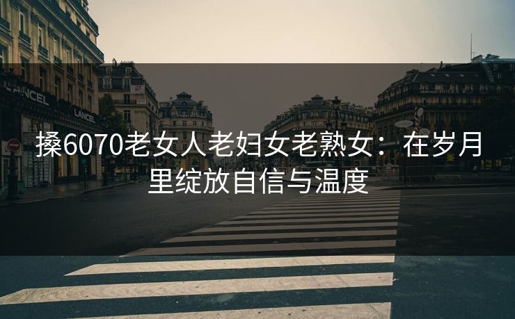 搡6070老女人老妇女老熟女：在岁月里绽放自信与温度