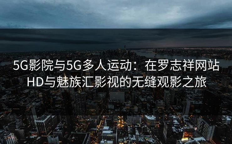 5G影院与5G多人运动：在罗志祥网站HD与魅族汇影视的无缝观影之旅