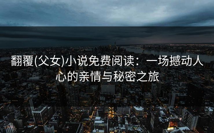 翻覆(父女)小说免费阅读：一场撼动人心的亲情与秘密之旅