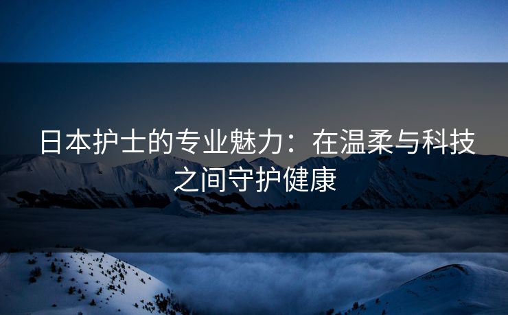 日本护士的专业魅力：在温柔与科技之间守护健康