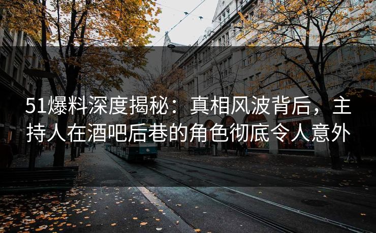 51爆料深度揭秘：真相风波背后，主持人在酒吧后巷的角色彻底令人意外