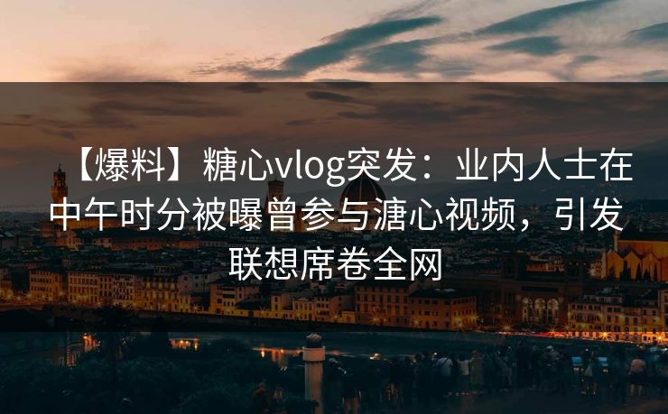 【爆料】糖心vlog突发：业内人士在中午时分被曝曾参与溏心视频，引发联想席卷全网