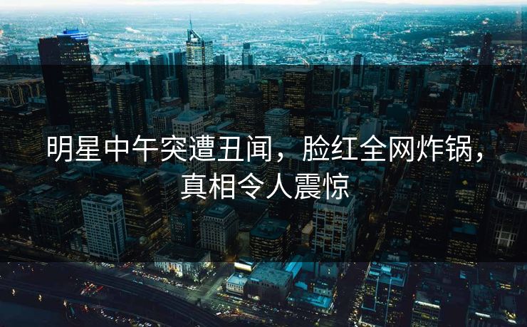 明星中午突遭丑闻，脸红全网炸锅，真相令人震惊