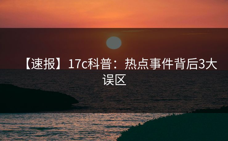 【速报】17c科普：热点事件背后3大误区