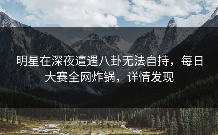 明星在深夜遭遇八卦无法自持，每日大赛全网炸锅，详情发现