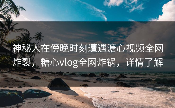 神秘人在傍晚时刻遭遇溏心视频全网炸裂，糖心vlog全网炸锅，详情了解
