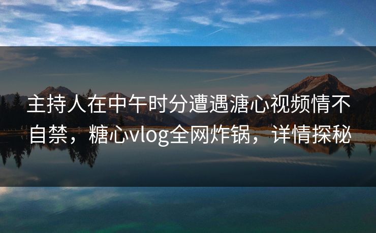 主持人在中午时分遭遇溏心视频情不自禁，糖心vlog全网炸锅，详情探秘