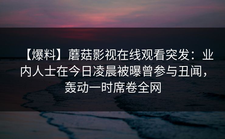 【爆料】蘑菇影视在线观看突发：业内人士在今日凌晨被曝曾参与丑闻，轰动一时席卷全网