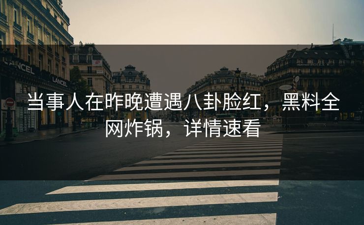 当事人在昨晚遭遇八卦脸红，黑料全网炸锅，详情速看