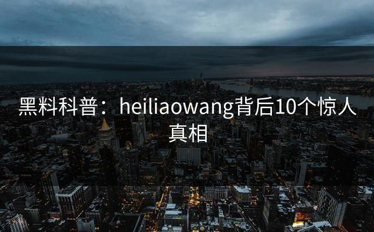 黑料科普：heiliaowang背后10个惊人真相