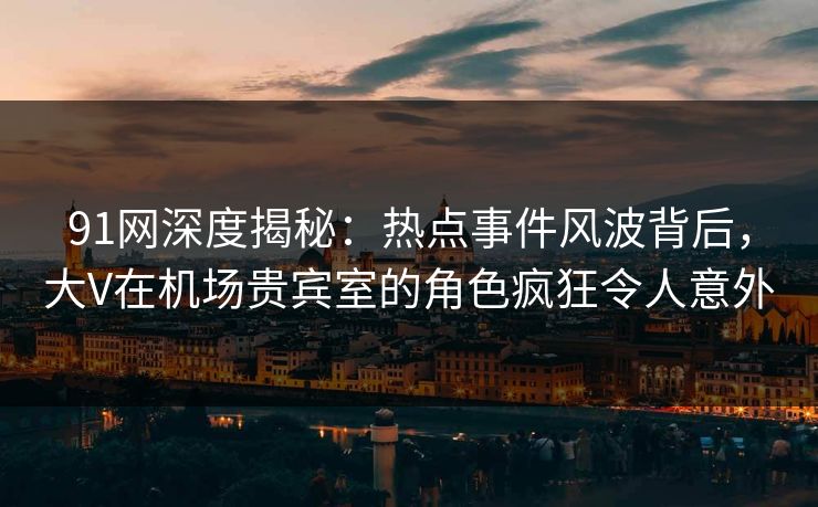 91网深度揭秘：热点事件风波背后，大V在机场贵宾室的角色疯狂令人意外