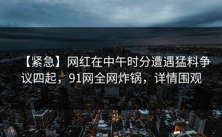 【紧急】网红在中午时分遭遇猛料争议四起，91网全网炸锅，详情围观