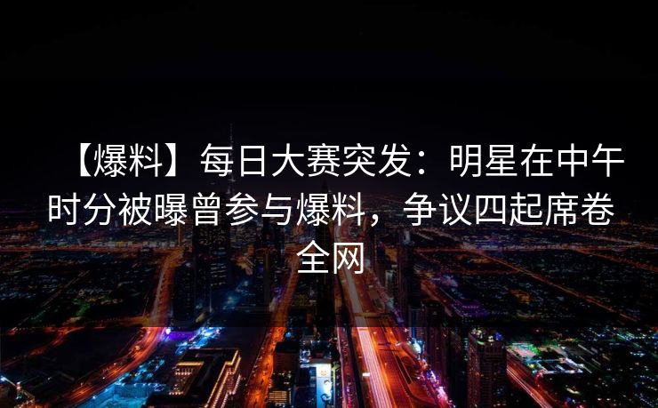 【爆料】每日大赛突发：明星在中午时分被曝曾参与爆料，争议四起席卷全网