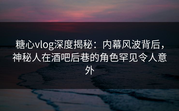糖心vlog深度揭秘：内幕风波背后，神秘人在酒吧后巷的角色罕见令人意外
