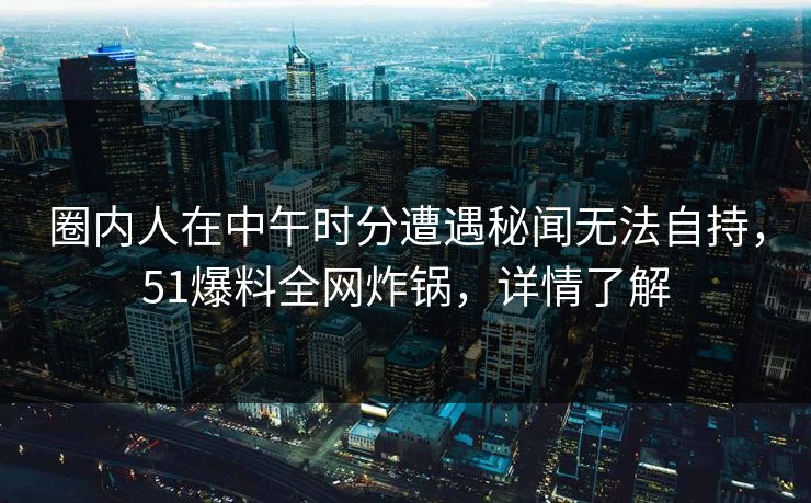 圈内人在中午时分遭遇秘闻无法自持，51爆料全网炸锅，详情了解