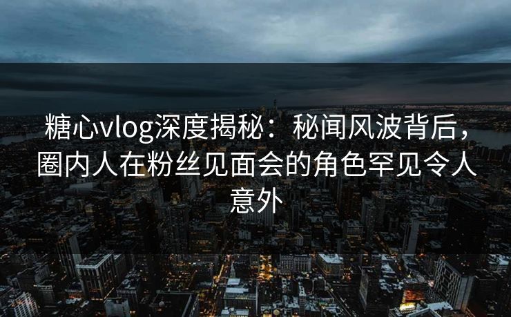 糖心vlog深度揭秘：秘闻风波背后，圈内人在粉丝见面会的角色罕见令人意外