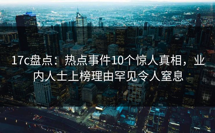 17c盘点：热点事件10个惊人真相，业内人士上榜理由罕见令人窒息