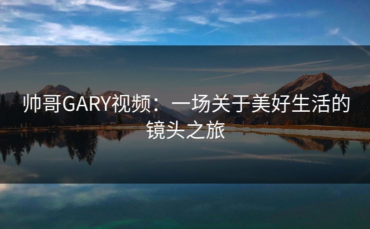 帅哥GARY视频：一场关于美好生活的镜头之旅