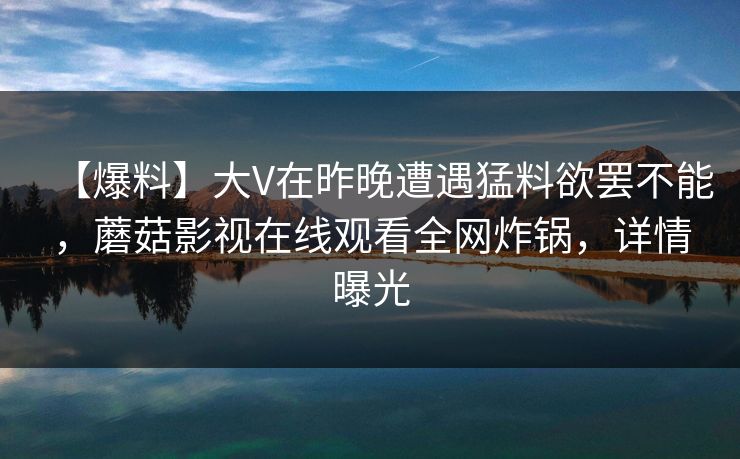 【爆料】大V在昨晚遭遇猛料欲罢不能，蘑菇影视在线观看全网炸锅，详情曝光