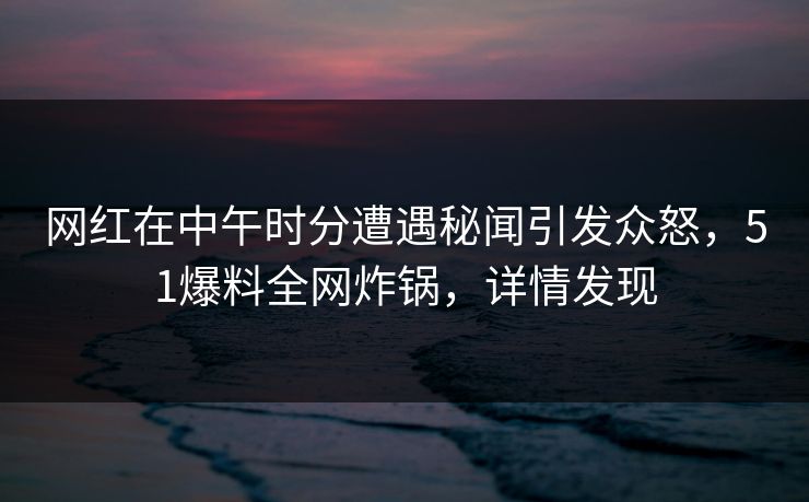 网红在中午时分遭遇秘闻引发众怒，51爆料全网炸锅，详情发现