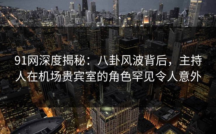 91网深度揭秘：八卦风波背后，主持人在机场贵宾室的角色罕见令人意外