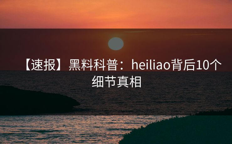 【速报】黑料科普：heiliao背后10个细节真相
