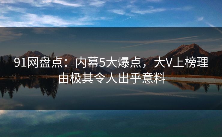 91网盘点：内幕5大爆点，大V上榜理由极其令人出乎意料