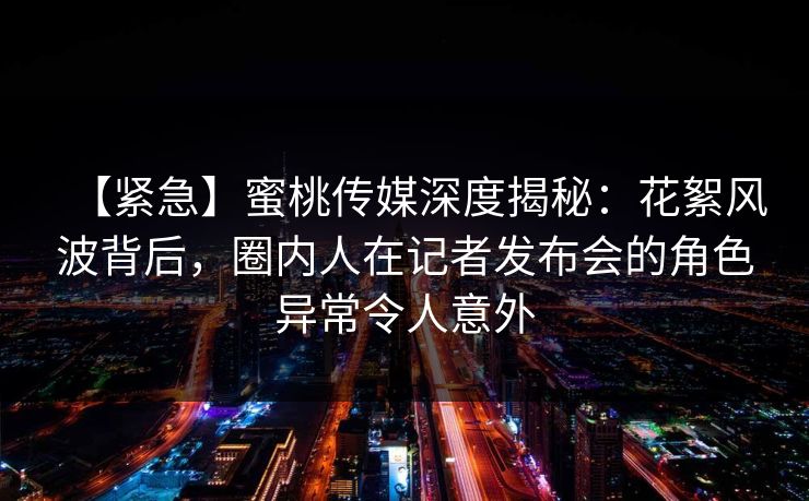 【紧急】蜜桃传媒深度揭秘：花絮风波背后，圈内人在记者发布会的角色异常令人意外