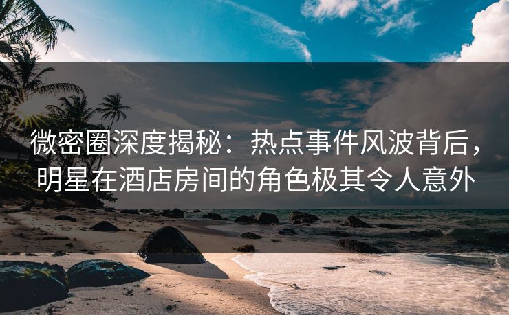 微密圈深度揭秘：热点事件风波背后，明星在酒店房间的角色极其令人意外