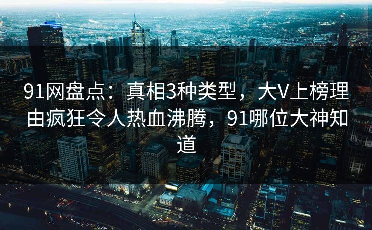 91网盘点：真相3种类型，大V上榜理由疯狂令人热血沸腾，91哪位大神知道