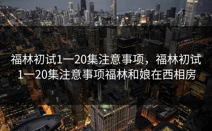 福林初试1一20集注意事项，福林初试1一20集注意事项福林和娘在西相房