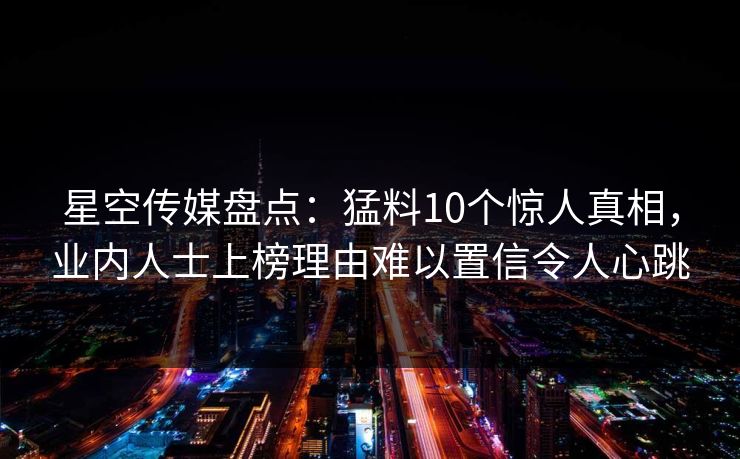 星空传媒盘点：猛料10个惊人真相，业内人士上榜理由难以置信令人心跳