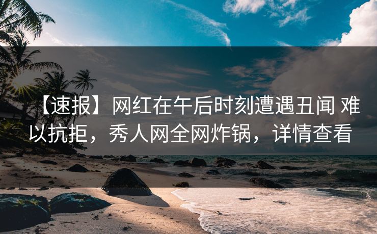 【速报】网红在午后时刻遭遇丑闻 难以抗拒，秀人网全网炸锅，详情查看